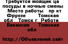 Требуется мойщик(ца) посуды в ночные смены › Место работы ­ пр-кт Фрунзе 103 - Томская обл., Томск г. Работа » Вакансии   . Томская обл.